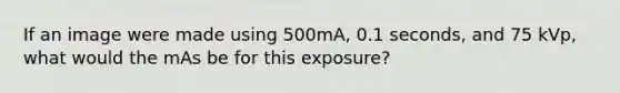 If an image were made using 500mA, 0.1 seconds, and 75 kVp, what would the mAs be for this exposure?