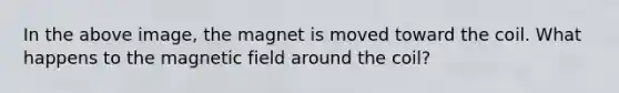 In the above image, the magnet is moved toward the coil. What happens to the magnetic field around the coil?