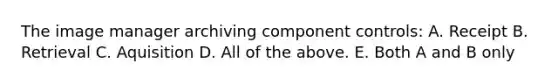 The image manager archiving component controls: A. Receipt B. Retrieval C. Aquisition D. All of the above. E. Both A and B only