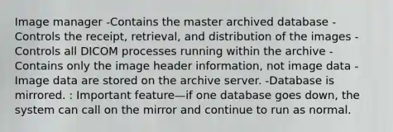 Image manager -Contains the master archived database -Controls the receipt, retrieval, and distribution of the images -Controls all DICOM processes running within the archive -Contains only the image header information, not image data -Image data are stored on the archive server. -Database is mirrored. : Important feature—if one database goes down, the system can call on the mirror and continue to run as normal.