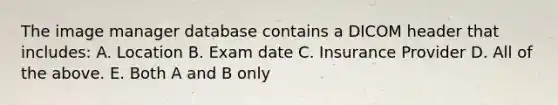 The image manager database contains a DICOM header that includes: A. Location B. Exam date C. Insurance Provider D. All of the above. E. Both A and B only