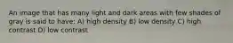 An image that has many light and dark areas with few shades of gray is said to have: A) high density B) low density C) high contrast D) low contrast