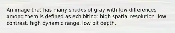 An image that has many shades of gray with few differences among them is defined as exhibiting: high spatial resolution. low contrast. high dynamic range. low bit depth.