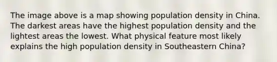 The image above is a map showing population density in China. The darkest areas have the highest population density and the lightest areas the lowest. What physical feature most likely explains the high population density in Southeastern China?