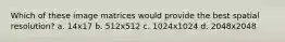 Which of these image matrices would provide the best spatial resolution? a. 14x17 b. 512x512 c. 1024x1024 d. 2048x2048