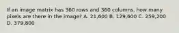 If an image matrix has 360 rows and 360 columns, how many pixels are there in the image? A. 21,600 B. 129,600 C. 259,200 D. 379,800