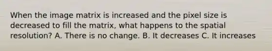 When the image matrix is increased and the pixel size is decreased to fill the matrix, what happens to the spatial resolution? A. There is no change. B. It decreases C. It increases