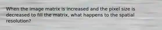 When the image matrix is increased and the pixel size is decreased to fill the matrix, what happens to the spatial resolution?