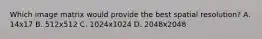 Which image matrix would provide the best spatial resolution? A. 14x17 B. 512x512 C. 1024x1024 D. 2048x2048