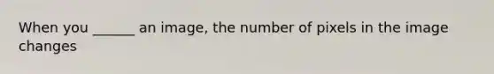 When you ______ an image, the number of pixels in the image changes