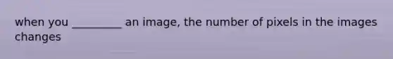 when you _________ an image, the number of pixels in the images changes