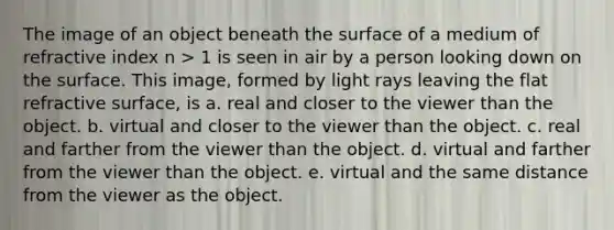 The image of an object beneath the surface of a medium of refractive index n > 1 is seen in air by a person looking down on the surface. This image, formed by light rays leaving the flat refractive surface, is a. real and closer to the viewer than the object. b. virtual and closer to the viewer than the object. c. real and farther from the viewer than the object. d. virtual and farther from the viewer than the object. e. virtual and the same distance from the viewer as the object.