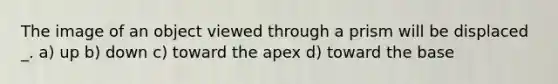 The image of an object viewed through a prism will be displaced _. a) up b) down c) toward the apex d) toward the base