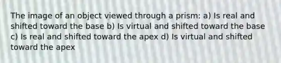 The image of an object viewed through a prism: a) Is real and shifted toward the base b) Is virtual and shifted toward the base c) Is real and shifted toward the apex d) Is virtual and shifted toward the apex