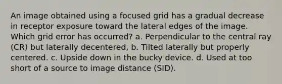 An image obtained using a focused grid has a gradual decrease in receptor exposure toward the lateral edges of the image. Which grid error has occurred? a. Perpendicular to the central ray (CR) but laterally decentered, b. Tilted laterally but properly centered. c. Upside down in the bucky device. d. Used at too short of a source to image distance (SID).