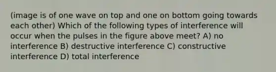 (image is of one wave on top and one on bottom going towards each other) Which of the following types of interference will occur when the pulses in the figure above meet? A) no interference B) destructive interference C) constructive interference D) total interference