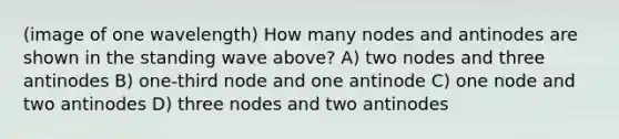 (image of one wavelength) How many nodes and antinodes are shown in the standing wave above? A) two nodes and three antinodes B) one-third node and one antinode C) one node and two antinodes D) three nodes and two antinodes