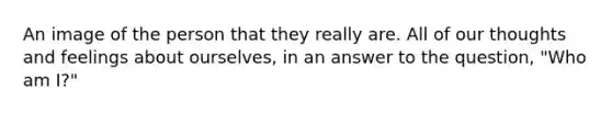 An image of the person that they really are. All of our thoughts and feelings about ourselves, in an answer to the question, "Who am I?"
