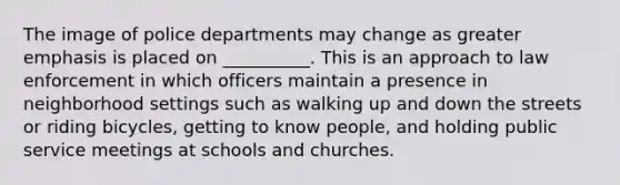 The image of police departments may change as greater emphasis is placed on __________. This is an approach to law enforcement in which officers maintain a presence in neighborhood settings such as walking up and down the streets or riding bicycles, getting to know people, and holding public service meetings at schools and churches.