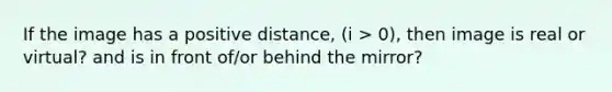 If the image has a positive distance, (i > 0), then image is real or virtual? and is in front of/or behind the mirror?