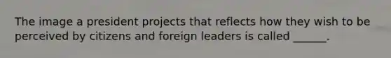 The image a president projects that reflects how they wish to be perceived by citizens and foreign leaders is called ______.