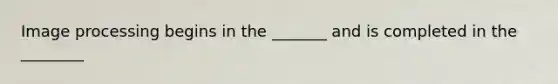 Image processing begins in the _______ and is completed in the ________