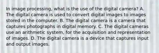 In image processing, what is the use of the digital camera? A. The digital camera is used to convert digital images to images stored in the computer. B. The digital camera is a camera that captures photographs in digital memory. C. The digital cameras use an arithmetic system, for the acquisition and representation of images. D. The digital camera is a device that captures input and output images.