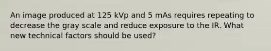 An image produced at 125 kVp and 5 mAs requires repeating to decrease the gray scale and reduce exposure to the IR. What new technical factors should be used?