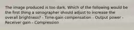 The image produced is too dark. Which of the following would be the first thing a sonographer should adjust to increase the overall brightness? - Time-gain compensation - Output power - Receiver gain - Compression