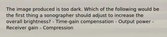 The image produced is too dark. Which of the following would be the first thing a sonographer should adjust to increase the overall brightness? - Time-gain compensation - Output power - Receiver gain - Compression