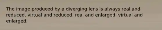 The image produced by a diverging lens is always real and reduced. virtual and reduced. real and enlarged. virtual and enlarged.