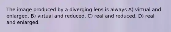 The image produced by a diverging lens is always A) virtual and enlarged. B) virtual and reduced. C) real and reduced. D) real and enlarged.