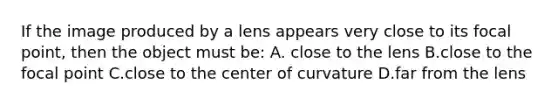 If the image produced by a lens appears very close to its focal point, then the object must be: A. close to the lens B.close to the focal point C.close to the center of curvature D.far from the lens