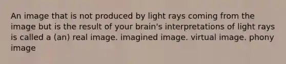 An image that is not produced by light rays coming from the image but is the result of your brain's interpretations of light rays is called a (an) real image. imagined image. virtual image. phony image