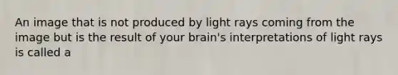 An image that is not produced by light rays coming from the image but is the result of your brain's interpretations of light rays is called a