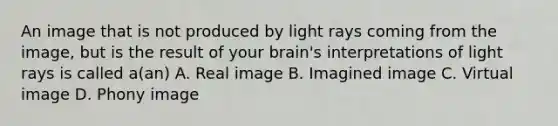 An image that is not produced by light rays coming from the image, but is the result of your brain's interpretations of light rays is called a(an) A. Real image B. Imagined image C. Virtual image D. Phony image