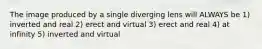 The image produced by a single diverging lens will ALWAYS be 1) inverted and real 2) erect and virtual 3) erect and real 4) at infinity 5) inverted and virtual