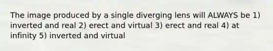 The image produced by a single diverging lens will ALWAYS be 1) inverted and real 2) erect and virtual 3) erect and real 4) at infinity 5) inverted and virtual