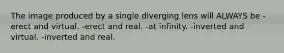 The image produced by a single diverging lens will ALWAYS be -erect and virtual. -erect and real. -at infinity. -inverted and virtual. -inverted and real.