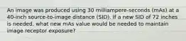 An image was produced using 30 milliampere-seconds (mAs) at a 40-inch source-to-image distance (SID). If a new SID of 72 inches is needed, what new mAs value would be needed to maintain image receptor exposure?