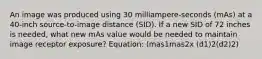 An image was produced using 30 milliampere-seconds (mAs) at a 40-inch source-to-image distance (SID). If a new SID of 72 inches is needed, what new mAs value would be needed to maintain image receptor exposure? Equation: (mas1mas2x (d1)2(d2)2)