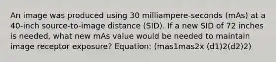 An image was produced using 30 milliampere-seconds (mAs) at a 40-inch source-to-image distance (SID). If a new SID of 72 inches is needed, what new mAs value would be needed to maintain image receptor exposure? Equation: (mas1mas2x (d1)2(d2)2)