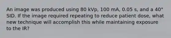 An image was produced using 80 kVp, 100 mA, 0.05 s, and a 40" SID. If the image required repeating to reduce patient dose, what new technique will accomplish this while maintaining exposure to the IR?