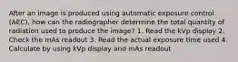 After an image is produced using automatic exposure control (AEC), how can the radiographer determine the total quantity of radiation used to produce the image? 1. Read the kVp display 2. Check the mAs readout 3. Read the actual exposure time used 4. Calculate by using kVp display and mAs readout