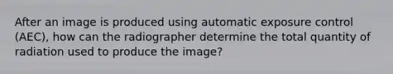 After an image is produced using automatic exposure control (AEC), how can the radiographer determine the total quantity of radiation used to produce the image?