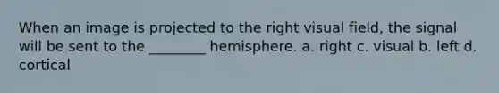 When an image is projected to the right visual field, the signal will be sent to the ________ hemisphere. a. right c. visual b. left d. cortical