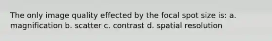 The only image quality effected by the focal spot size is: a. magnification b. scatter c. contrast d. spatial resolution