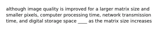 although image quality is improved for a larger matrix size and smaller pixels, computer processing time, network transmission time, and digital storage space ____ as the matrix size increases