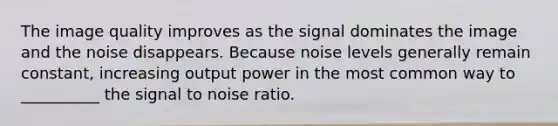 The image quality improves as the signal dominates the image and the noise disappears. Because noise levels generally remain constant, increasing output power in the most common way to __________ the signal to noise ratio.