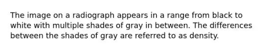 The image on a radiograph appears in a range from black to white with multiple shades of gray in between. The differences between the shades of gray are referred to as density.